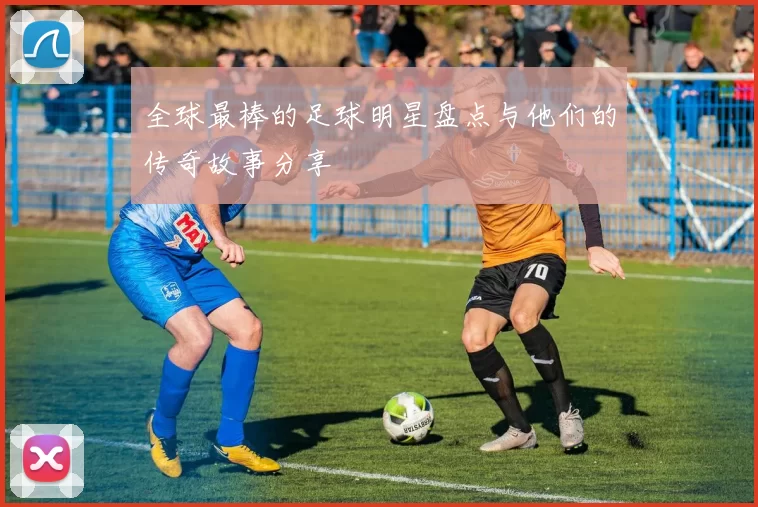 全球最棒的足球明星盘点与他们的传奇故事分享