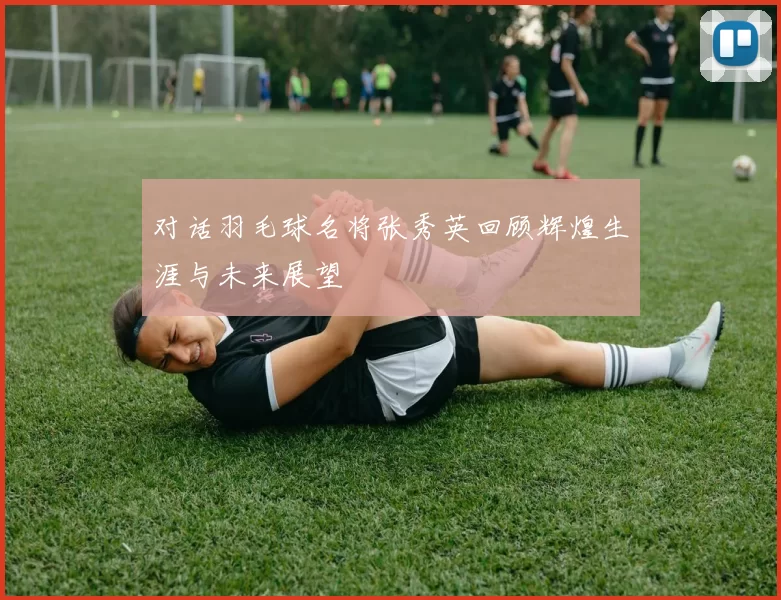 对话羽毛球名将张秀英回顾辉煌生涯与未来展望