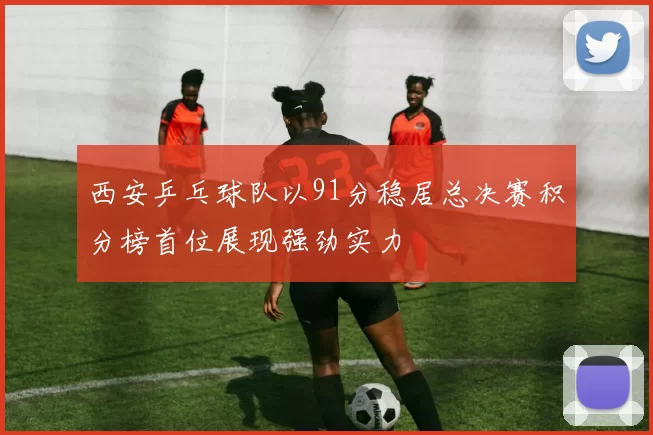 西安乒乓球队以91分稳居总决赛积分榜首位展现强劲实力