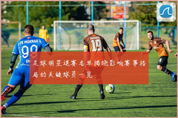 足球明星退赛名单揭晓影响赛事格局的关键球员一览