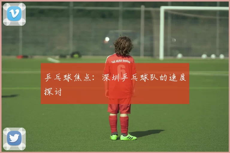 乒乓球焦点：深圳乒乓球队的速度探讨