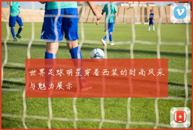 世界足球明星穿着西装的时尚风采与魅力展示