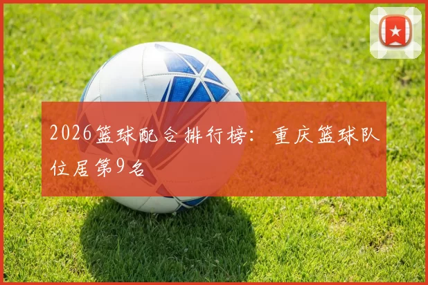 2026篮球配合排行榜：重庆篮球队位居第9名