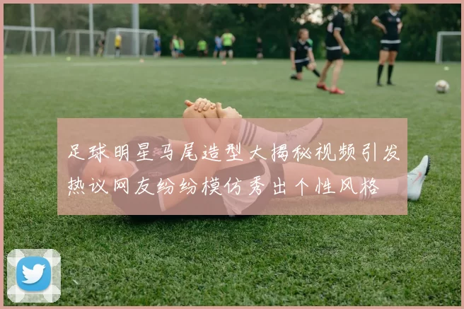 足球明星马尾造型大揭秘视频引发热议网友纷纷模仿秀出个性风格